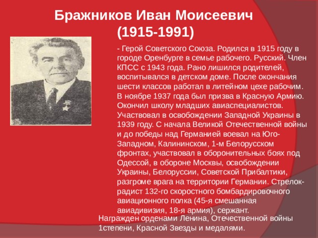 Бражников Иван Моисеевич  (1915-1991) - Герой Советского Союза. Родился в 1915 году в городе Оренбурге в семье рабочего. Русский. Член КПСС с 1943 года. Рано лишился родителей, воспитывался в детском доме. После окончания шести классов работал в литейном цехе рабочим. В ноябре 1937 года был призва в Красную Армию. Окончил школу младших авиаспециалистов. Участвовал в освобождении Западной Украины в 1939 году. С начала Великой Отечественной войны и до победы над Германией воевал на Юго-Западном, Калининском, 1-м Белорусском фронтах, участвовал в оборонительных боях под Одессой, в обороне Москвы, освобождении Украины, Белоруссии, Советской Прибалтики, разгроме врага на территории Германии. Стрелок-радист 132-го скоростного бомбардировочного авиационного полка (45-я смешанная авиадивизия, 18-я армия), сержант. Награжден орденами Ленина, Отечественной войны 1степени, Красной Звезды и медалями. 