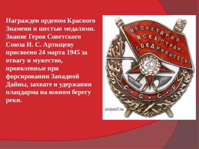 Награжден орденом Красного Знамени и шестью медалями.  Звание Героя Советского Союза И. С. Артищеву присвоено 24 марта 1945 за отвагу и мужество, проявленные при форсировании Западной Дайны, захвате и удержании плацдарма на южном берегу реки. 