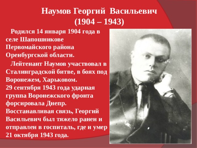 Наумов Георгий  Васильевич (1904 – 1943)  Родился 14 января 1904 года в селе Шапошникове Первомайского района Оренбургской области.  Лейтенант Наумов участвовал в Сталинградской битве, в боях под Воронежем, Харьковом. 29 сентября 1943 года ударная группа Воронежского фронта форсировала Днепр. Восстанавливая связь, Георгий Васильевич был тяжело ранен и отправлен в госпиталь, где и умер 21 октября 1943 года. 
