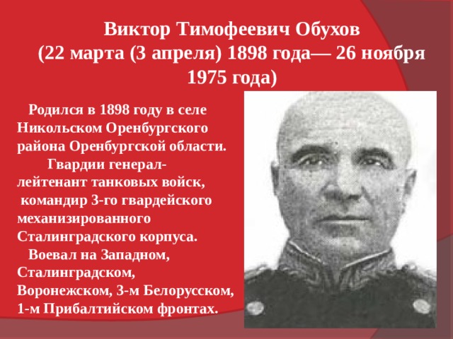 Виктор Тимофеевич Обухов (22 марта (3 апреля) 1898 года— 26 ноября 1975 года)  Родился в 1898 году в селе Никольском Оренбургского района Оренбургской области. Гвардии генерал-лейтенант танковых войск,  командир 3-го гвардейского механизированного Сталинградского корпуса.  Воевал на Западном, Сталинградском, Воронежском, 3-м Белорусском, 1-м Прибалтийском фронтах. 