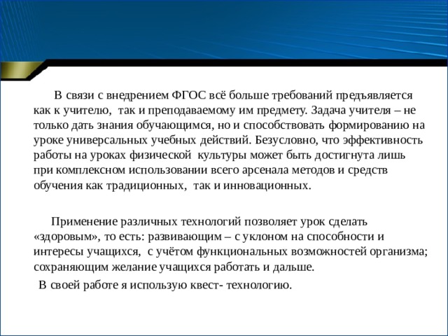  В связи с внедрением ФГОС всё больше требований предъявляется как к учителю, так и преподаваемому им предмету. Задача учителя – не только дать знания обучающимся, но и способствовать формированию на уроке универсальных учебных действий. Безусловно, что эффективность работы на уроках физической культуры может быть достигнута лишь при комплексном использовании всего арсенала методов и средств обучения как традиционных, так и инновационных.  Применение различных технологий позволяет урок сделать «здоровым», то есть: развивающим – с уклоном на способности и интересы учащихся, с учётом функциональных возможностей организма; сохраняющим желание учащихся работать и дальше.  В своей работе я использую квест- технологию. 