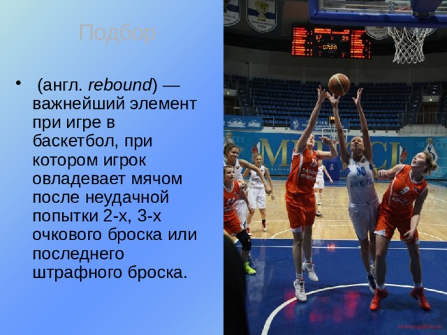 Подбор  (англ. rebound ) — важнейший элемент при игре в баскетбол, при котором игрок овладевает мячом после неудачной попытки 2-х, 3-х очкового броска или последнего штрафного броска. 