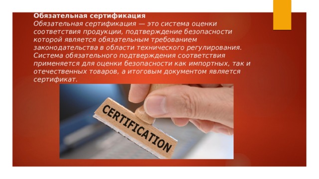 Обязательная сертификация  Обязательная сертификация — это система оценки соответствия продукции, подтверждение безопасности которой является обязательным требованием законодательства в области технического регулирования. Система обязательного подтверждения соответствия применяется для оценки безопасности как импортных, так и отечественных товаров, а итоговым документом является сертификат. 