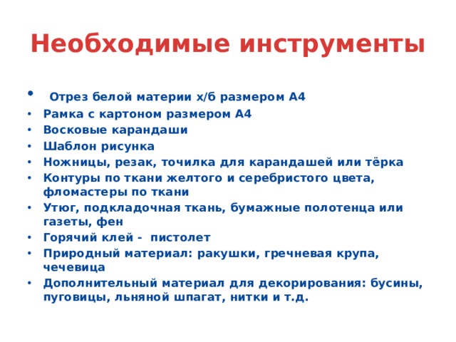 Необходимые инструменты  Отрез белой материи х/б размером А4 Рамка с картоном размером А4 Восковые карандаши Шаблон рисунка Ножницы, резак, точилка для карандашей или тёрка Контуры по ткани желтого и серебристого цвета, фломастеры по ткани Утюг, подкладочная ткань, бумажные полотенца или газеты, фен Горячий клей - пистолет Природный материал: ракушки, гречневая крупа, чечевица Дополнительный материал для декорирования: бусины, пуговицы, льняной шпагат, нитки и т.д. 