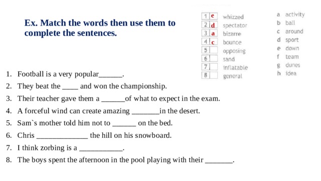 e Ex. Match the words then use them to complete the sentences. d a c Football is a very popular______. They beat the ____ and won the championship. Their teacher gave them a ______of what to expect in the exam. A forceful wind can create amazing _______in the desert. Sam`s mother told him not to ______ on the bed. Chris _____________ the hill on his snowboard. I think zorbing is a ___________. The boys spent the afternoon in the pool playing with their _______. 