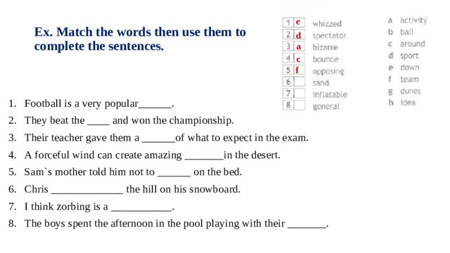 e Ex. Match the words then use them to complete the sentences. d a c f Football is a very popular______. They beat the ____ and won the championship. Their teacher gave them a ______of what to expect in the exam. A forceful wind can create amazing _______in the desert. Sam`s mother told him not to ______ on the bed. Chris _____________ the hill on his snowboard. I think zorbing is a ___________. The boys spent the afternoon in the pool playing with their _______. 