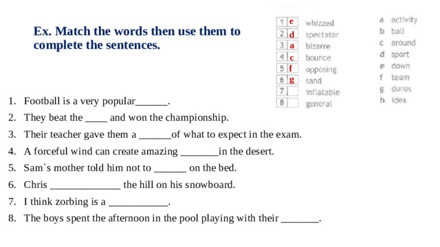 e Ex. Match the words then use them to complete the sentences. d a c f g Football is a very popular______. They beat the ____ and won the championship. Their teacher gave them a ______of what to expect in the exam. A forceful wind can create amazing _______in the desert. Sam`s mother told him not to ______ on the bed. Chris _____________ the hill on his snowboard. I think zorbing is a ___________. The boys spent the afternoon in the pool playing with their _______. 