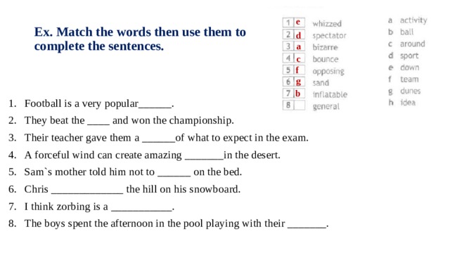 e Ex. Match the words then use them to complete the sentences. d a c f g b Football is a very popular______. They beat the ____ and won the championship. Their teacher gave them a ______of what to expect in the exam. A forceful wind can create amazing _______in the desert. Sam`s mother told him not to ______ on the bed. Chris _____________ the hill on his snowboard. I think zorbing is a ___________. The boys spent the afternoon in the pool playing with their _______. 