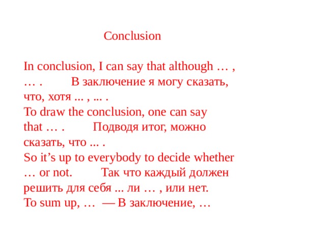 Conclusion In conclusion, I can say that although … , … .         В заключение я могу сказать, что, хотя ... , ... . To draw the conclusion, one can say that … .         Подводя итог, можно сказать, что ... . So it’s up to everybody to decide whether … or not.         Так что каждый должен решить для себя ... ли … , или нет. To sum up, …  — В заключение, … 