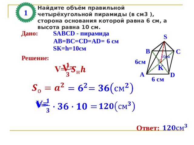 Найдите объём правильной четырёхугольной пирамиды (в см3 ), сторона основания которой равна 6 см, а высота равна 10 см. 1 Дано: SАВСD - пирамида S АВ=ВС=СD=AD= 6 см SК=h=10см В С 10см Решение: 6см V=   К А D 6 см       V=       Ответ: 