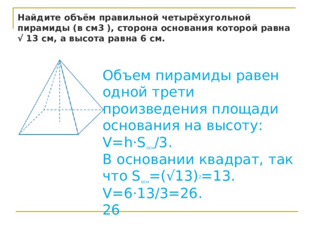 Найдите объём правильной четырёхугольной пирамиды (в см3 ), сторона основания которой равна √ 13 см, а высота равна 6 см. Объем пирамиды равен одной трети произведения площади основания на высоту: V=h⋅S осн /3. В основании квадрат, так что S осн =(√13) 2 =13. V=6⋅13/3=26.  26 