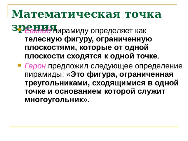 Математическая точка зрения Евклид пирамиду определяет как телесную фигуру, ограниченную плоскостями, которые от одной плоскости сходятся к одной точке . Герон предложил следующее определение пирамиды: « Это фигура, ограниченная треугольниками, сходящимися в одной точке и основанием которой служит многоугольник ». 