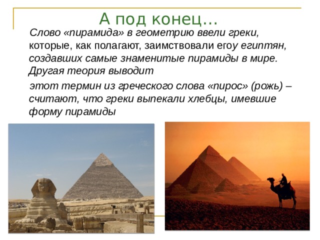 А под конец… Слово «пирамида» в геометрию ввели греки, которые, как полагают, заимствовали его у египтян, создавших самые знаменитые пирамиды в мире. Другая теория выводит этот термин из греческого слова «пирос» (рожь) – считают, что греки выпекали хлебцы, имевшие форму пирамиды 