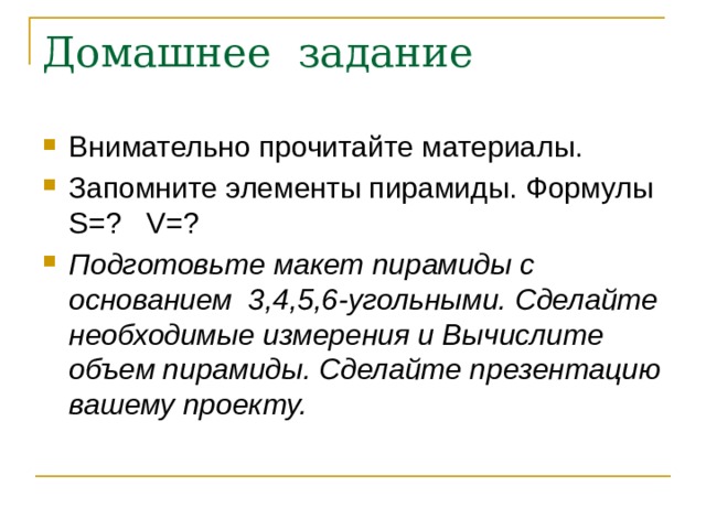 Домашнее задание Внимательно прочитайте материалы. Запомните элементы пирамиды. Формулы S=? V=? Подготовьте макет пирамиды с основанием 3,4,5,6-угольными. Сделайте необходимые измерения и Вычислите объем пирамиды. Сделайте презентацию вашему проекту. 