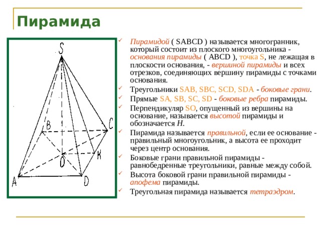 Пирамида Пирамидой  ( SABCD ) называется многогранник, который состоит из плоского многоугольника - основания пирамиды  ( ABCD ), точка S , не лежащая в плоскости основания, - вершиной пирамиды  и всех отрезков, соединяющих вершину пирамиды с точками основания. Треугольники SAB, SBC, SCD, SDA - боковые грани . Прямые SA, SB, SC, SD - боковые ребра  пирамиды. Перпендикуляр SO , опущенный из вершины на основание, называется высотой  пирамиды и обозначается Н . Пирамида называется правильной , если ее основание - правильный многоугольник, а высота ее проходит через центр основания. Боковые грани правильной пирамиды - равнобедренные треугольники, равные между собой. Высота боковой грани правильной пирамиды - апофема  пирамиды. Треугольная пирамида называется тетраэдром .  
