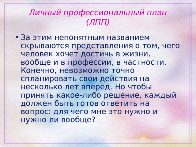 Личный профессиональный план (ЛПП) За этим непонятным названием скрываются представления о том, чего человек хочет достичь в жизни, вообще и в профессии, в частности. Конечно, невозможно точно спланировать свои действия на несколько лет вперед. Но чтобы принять какое-либо решение, каждый должен быть готов ответить на вопрос: для чего мне это нужно и нужно ли вообще?  