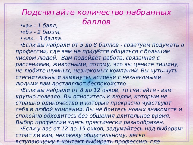 Подсчитайте количество набранных баллов «а» - 1 балл, «б» - 2 балла,   «в» - 3 балла. Если вы набрали от 5 до 8 баллов - советуем подумать о профессии, где вам не придётся общаться с большим числом людей.  Вам подойдёт работа, связанная с растениями, животными, потому, что вы цените тишину, не любите шумных, незнакомых компаний. Вы чуть-чуть стеснительны и замкнуты, встречи с незнакомыми людьми вам доставляют беспокойство. Если вы набрали от 8 до 12 очков, то считайте - вам крупно повезло. Вы относитесь к людям, которым не страшно одиночество и которые прекрасно чувствуют себя в любой компании. Вы не боитесь новых знакомств и спокойно обходитесь без общения длительное время. Выбор профессии здесь практически разнообразен. Если у вас от 12 до 15 очков, задумайтесь над выбором: стоит ли вам, человеку общительному, легко вступающему в контакт выбирать профессию, где общение минимизировано? Вам можно выбирать профессию, связанную с общением с людьми. 