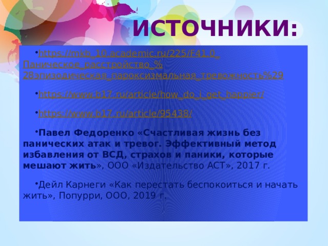 ИСТОЧНИКИ: https://mkb_10.academic.ru/225/F41.0_ Паническое_расстройство_% 28эпизодическая_пароксизмальная_тревожность%29 https://www.b17.ru/article/how_do_i_get_happier / https ://www.b17.ru/article/95438 / Павел Федоренко «Счастливая жизнь без панических атак и тревог. Эффективный метод избавления от ВСД, страхов и паники, которые мешают жить », ООО «Издательство АСТ», 2017 г. Дейл Карнеги «Как перестать беспокоиться и начать жить», Попурри, ООО, 2019 г. 