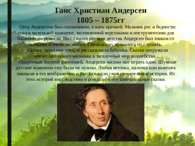 Ганс Христиан Андерсен  1805 – 1875гг  Отец Андерсена был сапожником, а мать прачкой. Мальчик рос в бедности: спал в маленькой комнатке, заставленной верстаками и инструментами для башмачного ремесла. Но с самого раннего детства Андерсен был знаком со сказками и очень их любил. Сначала ему нравилось их слушать. Сказки читал ему отец, и рассказывала бабушка. Сказки погружали впечатлительного мальчика в загадочный мир волшебства.  Одарённый богатой фантазией, Андерсен часами мог играть один. Шумные детские компании ему были не нужны. Любая веточка, палочка или камешек оживали в его воображении и рассказывали свои удивительные истории. Из этих историй впоследствии и рождались его замечательные сказки. 