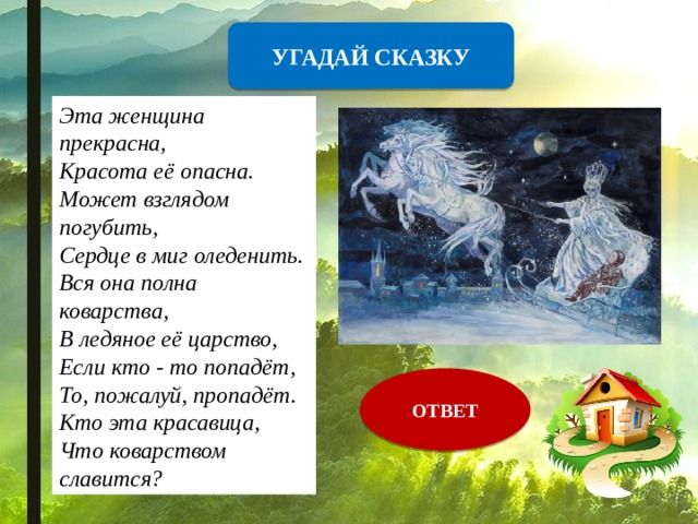 УГАДАЙ СКАЗКУ Эта женщина прекрасна,  Красота её опасна.  Может взглядом погубить,  Сердце в миг оледенить.  Вся она полна коварства,  В ледяное её царство,  Если кто - то попадёт,  То, пожалуй, пропадёт.  Кто эта красавица,  Что коварством славится? ОТВЕТ 