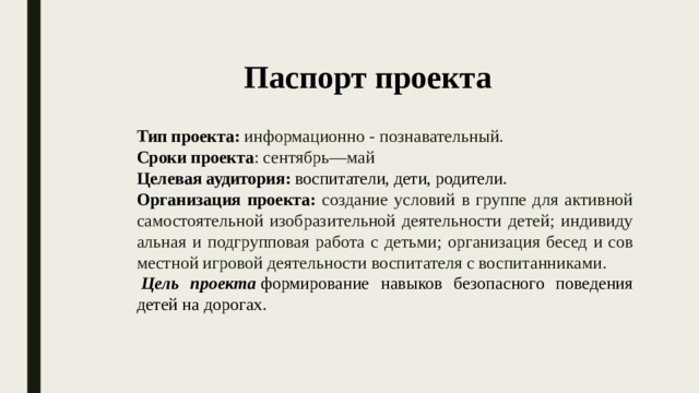 Паспорт проекта Тип проекта: информационно - познавательный.  Сроки проекта : сен­тябрь—май Целевая аудитория: воспитатели, дети, родители. Организация проекта: создание условий в группе для активной самостоятельной изобразительной деятельности детей; индивиду­альная и подгрупповая работа с детьми; организация бесед и сов­местной игровой деятельности воспитателя с воспитанниками.   Цель проекта  формирование навыков безопасного поведения детей на дорогах.