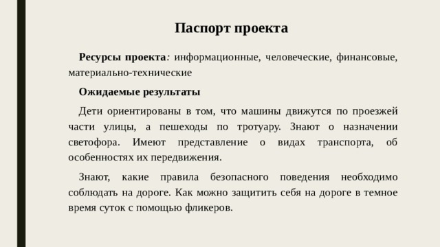 Паспорт проекта Ресурсы проекта : информационные, человеческие, финансовые, материально-технические Ожидаемые результаты   Дети ориентированы в том, что машины движутся по проезжей части улицы, а пешеходы по тротуару. Знают о назначении светофора. Имеют представление о видах транспорта, об особенностях их передвижения. Знают, какие правила безопасного поведения необходимо соблюдать на дороге. Как можно защитить себя на дороге в темное время суток с помощью фликеров.