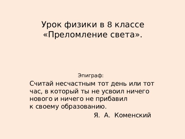   Урок физики в 8 классе «Преломление света».      Эпиграф: Считай несчастным тот день или тот час, в который ты не усвоил ничего нового и ничего не прибавил  к своему образованию.  Я. А. Коменский 