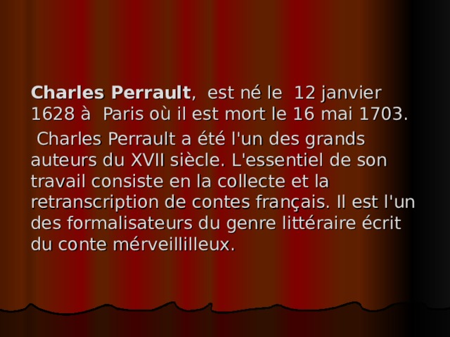 Charles Perrault , est né le 12 janvier 1628 à Paris où il est mort le 16 mai 1703.   Charles Perrault a été l'un des grands auteurs du XVII siècle . L'essentiel de son travail consist e en la collecte et la retranscription de contes français. Il est l'un des formalisateurs du genre littéraire écrit du conte mérveillilleux . 