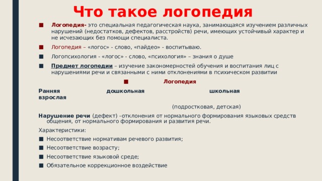 Что такое логопедия Логопедия- это специальная педагогическая наука, занимающаяся изучением различных нарушений (недостатков, дефектов, расстройств) речи, имеющих устойчивый характер и не исчезающих без помощи специалиста. Логопедия – «логос» - слово, «пайдео» - воспитываю. Логопсихология - «логос» - слово, «психология» – знания о душе Предмет логопедии – изучение закономерностей обучения и воспитания лиц с нарушениями речи и связанными с ними отклонениями в психическом развитии Логопедия Ранняя дошкольная школьная взрослая  (подростковая, детская) Нарушение речи (дефект) –отклонения от нормального формирования языковых средств общения, от нормального формирования и развития речи. Характеристики: Несоответствие нормативам речевого развития; Несоответствие возрасту; Несоответствие языковой среде; Обязательное коррекционное воздействие 