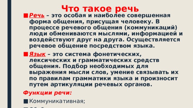 Что такое речь Речь  – это особая и наиболее совершенная форма общения, присущая человеку. В процессе речевого общения (коммуникаций) люди обмениваются мыслями, информацией и воздействуют друг на друга. Осуществляется речевое общение посредством языка. Язык – это система фонетических, лексических и грамматических средств общения. Подбор необходимых для выражения мысли слов, умение связывать их по правилам грамматики языка и произносит путем артикуляции речевых органов. Функции речи: Коммуникативная; Обобщающая; Регулирующая.  