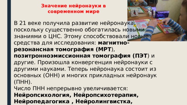 Значение нейронауки в современном мире В 21 веке получила развитие нейронаука, поскольку существенно обогатилась новыми знаниями о ЦНС. Этому способствовали новые средства для исследования: магнитно-резонансная томография (МРТ ), позитронноэмиссионная томография (ПЭТ ) и другие. Произошла конвергенция нейронауки с другими науками. Теперь нейронаука состоит из основных (ОНН) и многих прикладных нейронаук (ПНН). Число ПНН непрерывно увеличивается: Нейропсихология, Нейропсихотерапия, Нейропедагогика , Нейролингвистка, Нейродефектология, Нейрологопедия. Таким образом, когнитивная революция вступила в стадию практического применения. 