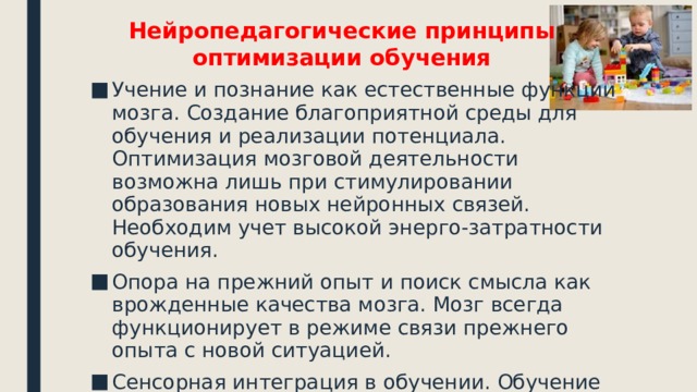 Нейропедагогические принципы оптимизации обучения Учение и познание как естественные функции мозга. Создание благоприятной среды для обучения и реализации потенциала. Оптимизация мозговой деятельности возможна лишь при стимулировании образования новых нейронных связей. Необходим учет высокой энерго-затратности обучения. Опора на прежний опыт и поиск смысла как врожденные качества мозга. Мозг всегда функционирует в режиме связи прежнего опыта с новой ситуацией. Сенсорная интеграция в обучении. Обучение многомодальным «погружением» –вовлечением в говорение, слушание, чтение, наблюдение, оценивание, моделирование, игру. 