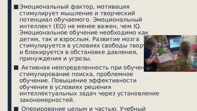 Эмоциональный фактор, мотивация стимулирует мышление и творческий потенциал обучаемого. Эмоциональный интеллект (EQ) не менее важен, чем IQ. Эмоциональное обучение необходимо как детям, так и взрослым. Развитие мозга стимулируется в условиях свободы творчества и блокируется в обстановке давления, принуждения и угрозы.  Активная неопределенность при обучении, стимулирование поиска, проблемное обучение. Повышение эффективности обучения в условиях решения интеллектуальных задач через установление закономерностей.  Оперирование целым и частью. Учебный материал представляется в режиме постоянного взаимодействия целого и частного, анализа и синтеза поступающей информации. 