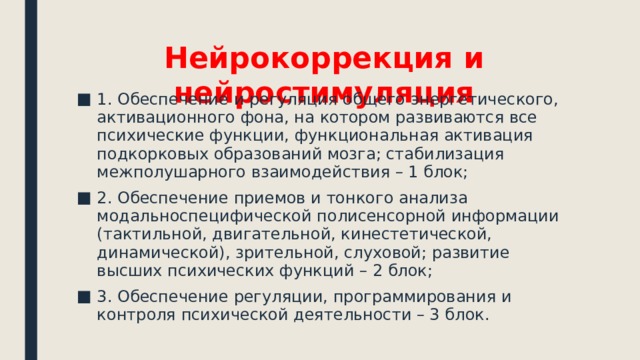 Нейрокоррекция и нейростимуляция 1. Обеспечение и регуляция общего энергетического, активационного фона, на котором развиваются все психические функции, функциональная активация подкорковых образований мозга; стабилизация межполушарного взаимодействия – 1 блок; 2. Обеспечение приемов и тонкого анализа модальноспецифической полисенсорной информации (тактильной, двигательной, кинестетической, динамической), зрительной, слуховой; развитие высших психических функций – 2 блок; 3. Обеспечение регуляции, программирования и контроля психической деятельности – 3 блок. 