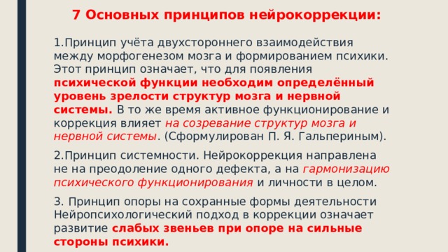 7 Основных принципов нейрокоррекции: 1.Принцип учёта двухстороннего взаимодействия между морфогенезом мозга и формированием психики. Этот принцип означает, что для появления психической функции необходим определённый уровень зрелости структур мозга и нервной системы. В то же время активное функционирование и коррекция влияет на созревание структур мозга и нервной системы . (Сформулирован П. Я. Гальпериным). 2.Принцип системности. Нейрокоррекция направлена не на преодоление одного дефекта, а на гармонизацию психического функционирования и личности в целом. 3. Принцип опоры на сохранные формы деятельности Нейропсихологический подход в коррекции означает развитие слабых звеньев при опоре на сильные стороны психики. 