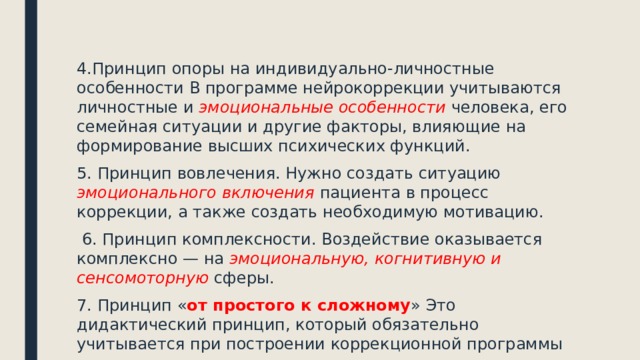 4.Принцип опоры на индивидуально-личностные особенности В программе нейрокоррекции учитываются личностные и эмоциональные особенности человека, его семейная ситуации и другие факторы, влияющие на формирование высших психических функций. 5. Принцип вовлечения. Нужно создать ситуацию эмоционального включения пациента в процесс коррекции, а также создать необходимую мотивацию.  6. Принцип комплексности. Воздействие оказывается комплексно — на эмоциональную, когнитивную и сенсомоторную сферы. 7. Принцип « от простого к сложному » Это дидактический принцип, который обязательно учитывается при построении коррекционной программы 