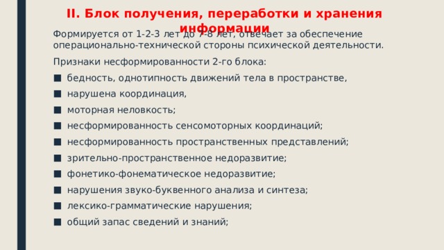 II. Блок получения, переработки и хранения информации Формируется от 1-2-3 лет до 7-8 лет, отвечает за обеспечение операционально-технической стороны психической деятельности. Признаки несформированности 2-го блока: бедность, однотипность движений тела в пространстве, нарушена координация, моторная неловкость; несформированность сенсомоторных координаций; несформированность пространственных представлений; зрительно-пространственное недоразвитие; фонетико-фонематическое недоразвитие; нарушения звуко-буквенного анализа и синтеза; лексико-грамматические нарушения; общий запас сведений и знаний; 