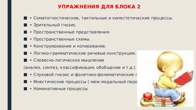 УПРАЖНЕНИЯ ДЛЯ БЛОКА 2 • Соматогностические, тактильные и кинестетические процессы. • Зрительный гнозис. • Пространственные представления. • Пространственные схемы . • Конструирование и копирование. • Логико-грамматические речевые конструкции. • Словесно-логическое мышление (анализ, синтез, классификация, обобщение и т.д.) • Слуховой гнозис и фонетико-фонематические процессы. • Мнестические процессы ( меж-модальный перенос). • Номинативные процессы 