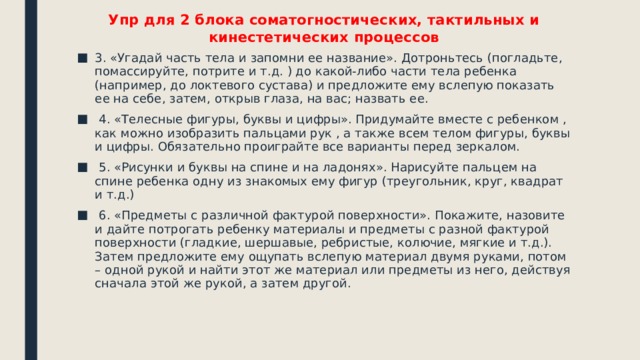 Упр для 2 блока соматогностических, тактильных и кинестетических процессов 3. «Угадай часть тела и запомни ее название». Дотроньтесь (погладьте, помассируйте, потрите и т.д. ) до какой-либо части тела ребенка (например, до локтевого сустава) и предложите ему вслепую показать ее на себе, затем, открыв глаза, на вас; назвать ее.  4. «Телесные фигуры, буквы и цифры». Придумайте вместе с ребенком , как можно изобразить пальцами рук , а также всем телом фигуры, буквы и цифры. Обязательно проиграйте все варианты перед зеркалом.  5. «Рисунки и буквы на спине и на ладонях». Нарисуйте пальцем на спине ребенка одну из знакомых ему фигур (треугольник, круг, квадрат и т.д.)  6. «Предметы с различной фактурой поверхности». Покажите, назовите и дайте потрогать ребенку материалы и предметы с разной фактурой поверхности (гладкие, шершавые, ребристые, колючие, мягкие и т.д.). Затем предложите ему ощупать вслепую материал двумя руками, потом – одной рукой и найти этот же материал или предметы из него, действуя сначала этой же рукой, а затем другой. 