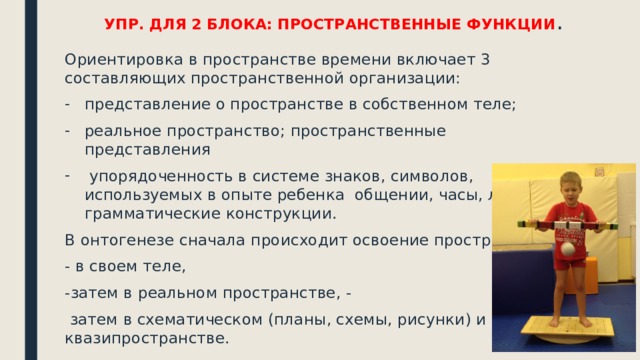 УПР. ДЛЯ 2 БЛОКА: ПРОСТРАНСТВЕННЫЕ ФУНКЦИИ . Ориентировка в пространстве времени включает 3 составляющих пространственной организации: представление о пространстве в собственном теле; реальное пространство; пространственные представления  упорядоченность в системе знаков, символов, используемых в опыте ребенка общении, часы, логико-грамматические конструкции. В онтогенезе сначала происходит освоение пространства - в своем теле, -затем в реальном пространстве, -  затем в схематическом (планы, схемы, рисунки) и затем в квазипространстве. 