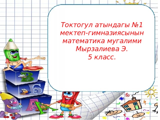Токтогул атындагы №1 мектеп-гимназиясынын математика мугалими Мырзалиева Э.  5 класс. 