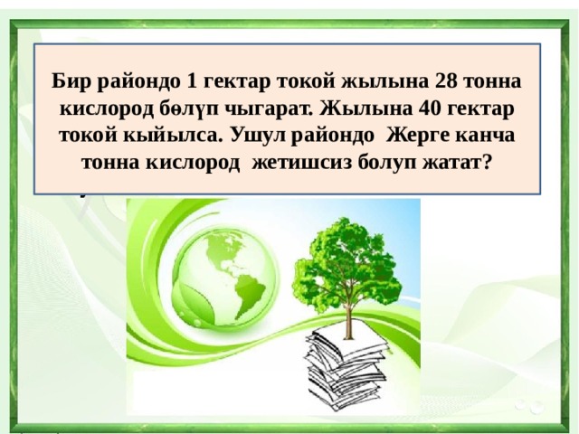 Бир райондо 1 гектар токой жылына 28 тонна кислород бөлүп чыгарат. Жылына 40 гектар токой кыйылса. Ушул райондо Жерге канча тонна кислород жетишсиз болуп жатат? 