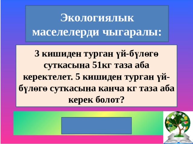 Экологиялык маселелерди чыгаралы: 3 кишиден турган үй-бүлөгө суткасына 51кг таза аба керектелет. 5 кишиден турган үй-бүлөгө суткасына канча кг таза аба керек болот? 