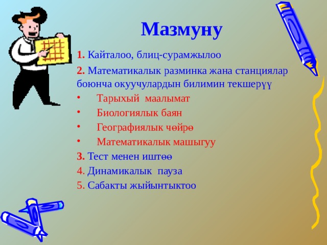 Мазмуну 1. Кайталоо, блиц-сурамжылоо 2.  Математикалык разминка жана станциялар боюнча окуучулардын билимин текшерүү  Тарыхый маалымат  Биологиялык баян  Географиялык  чөйрө  Математикалык  машыгуу 3.  Тест менен иштөө  4. Динамикалык пауза 5. Сабакты жыйынтыктоо 