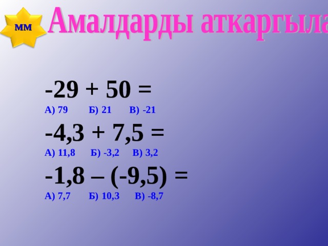 ММ    -29 + 50 = -29 + 50 = -29 + 50 = А) 79 Б) 21 В) -21 А) 79 Б) 21 В) -21 А) 79 Б) 21 В) -21 -4,3 + 7,5 = -4,3 + 7,5 = -4,3 + 7,5 = А) 11,8 Б) -3,2 В) 3,2 А) 11,8 Б) -3,2 В) 3,2 А) 11,8 Б) -3,2 В) 3,2 -1,8 – (-9,5) = -1,8 – (-9,5) = -1,8 – (-9,5) = А) 7,7 Б) 10,3 В) -8,7 А) 7,7 Б) 10,3 В) -8,7 А) 7,7 Б) 10,3 В) -8,7    