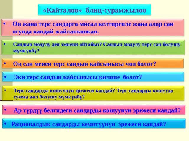 «Кайталоо» блиц-сурамжылоо Оң жана терс сандарга мисал келтиргиле жана алар сан огунда кандай жайланышкан. Сандын модулу деп эмнени айтабыз? Сандын модулу терс сан болушу мүмкүнбү? Оң сан менен терс сандын кайсынысы чоң болот? Эки терс сандын кайсынысы кичине болот? Терс сандарды кошуунун эрежеси кандай? Терс сандарды кошууда сумма нөл болушу мүмкүнбү? Ар түрдүү белгидеги сандарды кошуунун эрежеси кандай? Рационалдык сандарды кемитүүнүн эрежеси кандай? 