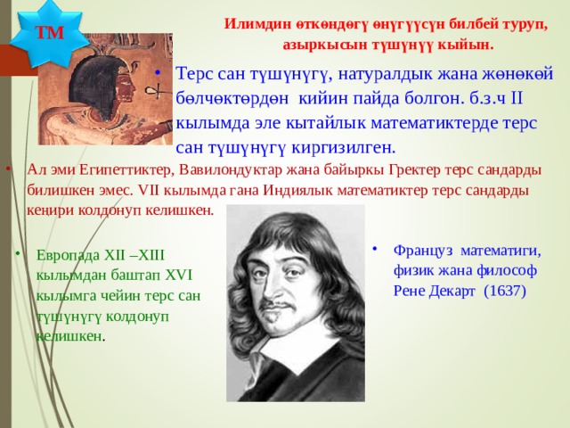 Илимдин өткөндөгү өнүгүүсүн билбей туруп, азыркысын түшүнүү кыйын. ТМ Терс сан түшүнүгү, натуралдык жана жөнөкөй бөлчөктөрдөн кийин пайда болгон. б.з.ч II кылымда эле кытайлык математиктерде терс сан түшүнүгү киргизилген. Ал эми Египеттиктер, Вавилондуктар жана байыркы Гректер терс сандарды билишкен эмес. VII кылымда гана Индиялык математиктер терс сандарды кеңири колдонуп келишкен.  Француз математиги, физик жана философ Рене Декарт (1637) Европада XII – XIII кылымдан баштап XVI кылымга чейин терс сан түшүнүгү колдонуп келишкен . 