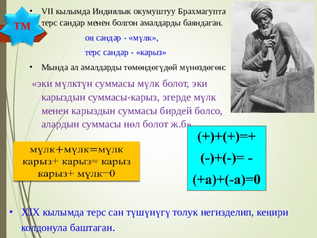 VII кылымда Индиялык окумуштуу Брахмагупта терс сандар менен болгон амалдарды баяндаган.  оң сандар - «мүлк»,  терс сандар - «карыз» Мында ал амалдарды төмөндөгүдөй мүнөздөгөн:  «эки мүлктүн суммасы мүлк болот, эки карыздын суммасы-карыз, эгерде мүлк менен карыздын суммасы бирдей болсо, алардын суммасы нөл болот ж.б» ТМ XIX кылымда терс сан түшүнүгү толук негизделип, кеңири колдонула баштаган . 