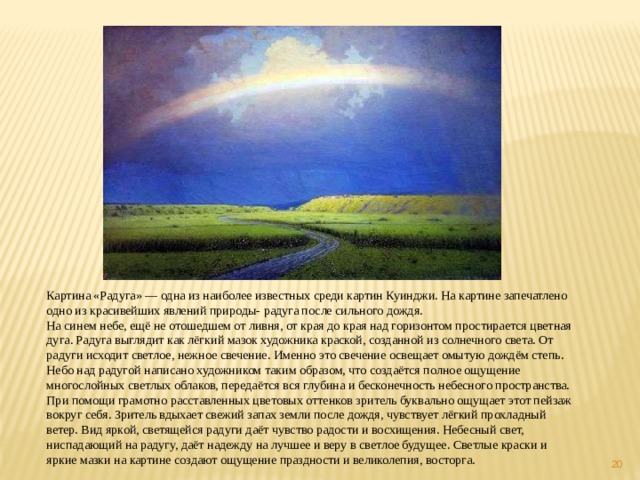 Картина «Радуга» — одна из наиболее известных среди картин Куинджи. На картине запечатлено одно из красивейших явлений природы- радуга после сильного дождя. На синем небе, ещё не отошедшем от ливня, от края до края над горизонтом простирается цветная дуга. Радуга выглядит как лёгкий мазок художника краской, созданной из солнечного света. От радуги исходит светлое, нежное свечение. Именно это свечение освещает омытую дождём степь. Небо над радугой написано художником таким образом, что создаётся полное ощущение многослойных светлых облаков, передаётся вся глубина и бесконечность небесного пространства. При помощи грамотно расставленных цветовых оттенков зритель буквально ощущает этот пейзаж вокруг себя. Зритель вдыхает свежий запах земли после дождя, чувствует лёгкий прохладный ветер. Вид яркой, светящейся радуги даёт чувство радости и восхищения. Небесный свет, ниспадающий на радугу, даёт надежду на лучшее и веру в светлое будущее. Светлые краски и яркие мазки на картине создают ощущение праздности и великолепия, восторга.  