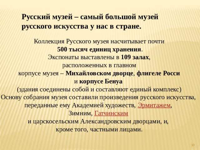 Русский музей – самый большой музей русского искусства у нас в стране. Коллекция Русского музея насчитывает почти   500 тысяч единиц хранения .  Экспонаты выставлены в  109 залах , расположенных в главном  корпусе музея –  Михайловском дворце ,  флигеле Росси   и  корпусе Бенуа   (здания соединены собой и составляют единый комплекс) Основу собрания музея составили произведения русского искусства, переданные ему Академией художеств,  Эрмитажем , Зимним,  Гатчинским   и царскосельским Александровским дворцами, и, кроме того, частными лицами.     